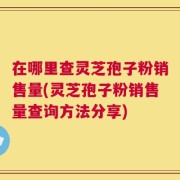 在哪里查灵芝孢子粉销售量(灵芝孢子粉销售量查询方法分享)