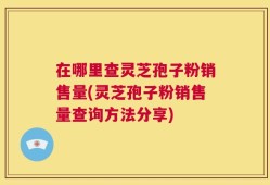 在哪里查灵芝孢子粉销售量(灵芝孢子粉销售量查询方法分享)