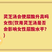 灵芝汤会使尿酸升高吗女性(饮用灵芝汤是否会影响女性尿酸水平？)