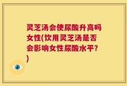 灵芝汤会使尿酸升高吗女性(饮用灵芝汤是否会影响女性尿酸水平？)