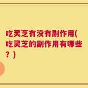 吃灵芝有没有副作用(吃灵芝的副作用有哪些？)