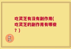 吃灵芝有没有副作用(吃灵芝的副作用有哪些？)