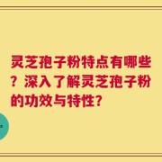 灵芝孢子粉特点有哪些？深入了解灵芝孢子粉的功效与特性？