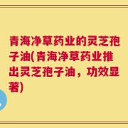 青海净草药业的灵芝孢子油(青海净草药业推出灵芝孢子油，功效显著)
