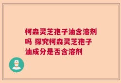 柯森灵芝孢子油含溶剂吗 探究柯森灵芝孢子油成分是否含溶剂