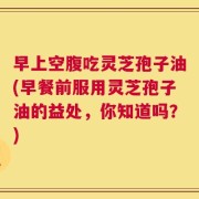 早上空腹吃灵芝孢子油(早餐前服用灵芝孢子油的益处，你知道吗？)