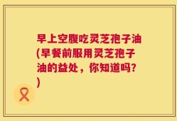 早上空腹吃灵芝孢子油(早餐前服用灵芝孢子油的益处，你知道吗？)