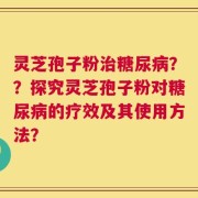灵芝孢子粉治糖尿病？？探究灵芝孢子粉对糖尿病的疗效及其使用方法？