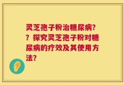 灵芝孢子粉治糖尿病？？探究灵芝孢子粉对糖尿病的疗效及其使用方法？