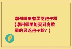 潮州哪里有灵芝孢子粉(潮州哪里能买到高质量的灵芝孢子粉？)
