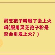 灵芝孢子粉服了会上火吗(服用灵芝孢子粉是否会引发上火？)