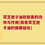 灵芝孢子油软胶囊的功效与作用(探索灵芝孢子油的健康益处)