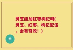 灵芝能加红枣枸杞吗(灵芝、红枣、枸杞配伍，会有奇效！)