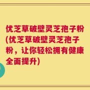 优芝草破壁灵芝孢子粉(优芝草破壁灵芝孢子粉，让你轻松拥有健康全面提升)