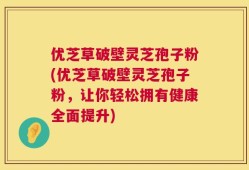 优芝草破壁灵芝孢子粉(优芝草破壁灵芝孢子粉，让你轻松拥有健康全面提升)
