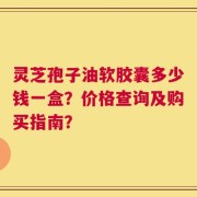 灵芝孢子油软胶囊多少钱一盒？价格查询及购买指南？