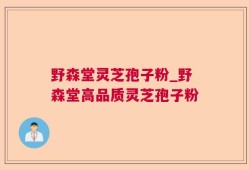 野森堂灵芝孢子粉_野森堂高品质灵芝孢子粉