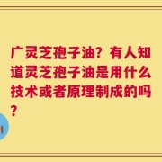 广灵芝孢子油？有人知道灵芝孢子油是用什么技术或者原理制成的吗？