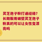 灵芝孢子粉打通经络？长期服用破壁灵芝孢子粉真的可以让女性变漂亮吗