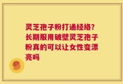 灵芝孢子粉打通经络？长期服用破壁灵芝孢子粉真的可以让女性变漂亮吗