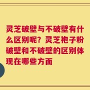 灵芝破壁与不破壁有什么区别呢？灵芝袍子粉破壁和不破壁的区别体现在哪些方面