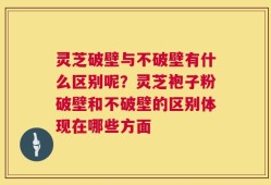 灵芝破壁与不破壁有什么区别呢？灵芝袍子粉破壁和不破壁的区别体现在哪些方面