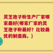 灵芝孢子粉生产厂家哪家最好(哪家厂家的灵芝孢子粉最好？比较最优的制造商。)