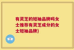 有灵芝的短袖品牌吗女士推荐有灵芝成分的女士短袖品牌)