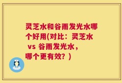 灵芝水和谷雨发光水哪个好用(对比：灵芝水 vs 谷雨发光水，哪个更有效？)