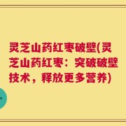 灵芝山药红枣破壁(灵芝山药红枣：突破破壁技术，释放更多营养)