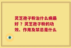 灵芝孢子粉治什么病最好 ？灵芝孢子粉的功效、作用及禁忌是什么