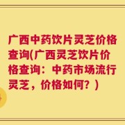 广西中药饮片灵芝价格查询(广西灵芝饮片价格查询：中药市场流行灵芝，价格如何？)
