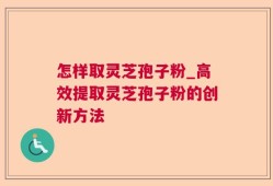 怎样取灵芝孢子粉_高效提取灵芝孢子粉的创新方法