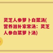 灵芝人参萝卜白菜汤(营养滋补家常汤：灵芝人参白菜萝卜汤)