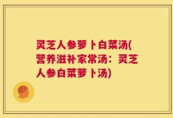 灵芝人参萝卜白菜汤(营养滋补家常汤：灵芝人参白菜萝卜汤)
