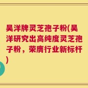 吴洋牌灵芝孢子粉(吴洋研究出高纯度灵芝孢子粉，荣膺行业新标杆)