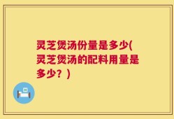 灵芝煲汤份量是多少(灵芝煲汤的配料用量是多少？)
