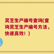 灵芝生产编号查询(查询灵芝生产编号方法，快速高效！)
