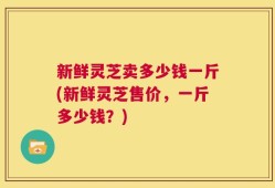 新鲜灵芝卖多少钱一斤(新鲜灵芝售价，一斤多少钱？)