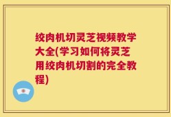 绞肉机切灵芝视频教学大全(学习如何将灵芝用绞肉机切割的完全教程)