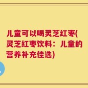 儿童可以喝灵芝红枣(灵芝红枣饮料：儿童的营养补充佳选)