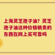 上海灵芝孢子油？灵芝孢子油这种价格稍贵的东西在网上买可靠吗