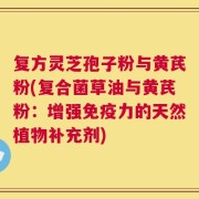 复方灵芝孢子粉与黄芪粉(复合菌草油与黄芪粉：增强免疫力的天然植物补充剂)