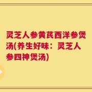 灵芝人参黄芪西洋参煲汤(养生好味：灵芝人参四神煲汤)