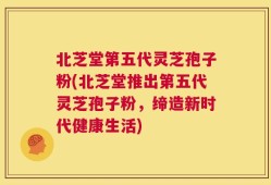 北芝堂第五代灵芝孢子粉(北芝堂推出第五代灵芝孢子粉，缔造新时代健康生活)