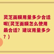 灵芝面膜用量多少合适呢(灵芝面膜怎么使用最合适？建议用量多少？)