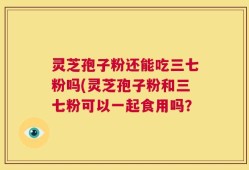 灵芝孢子粉还能吃三七粉吗(灵芝孢子粉和三七粉可以一起食用吗？