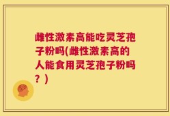 雌性激素高能吃灵芝孢子粉吗(雌性激素高的人能食用灵芝孢子粉吗？)