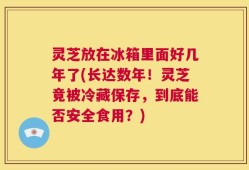 灵芝放在冰箱里面好几年了(长达数年！灵芝竟被冷藏保存，到底能否安全食用？)
