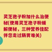 灵芝孢子粉加什么治便秘(使用灵芝孢子粉缓解便秘，三种营养佳配伴您走过肠胃难关)